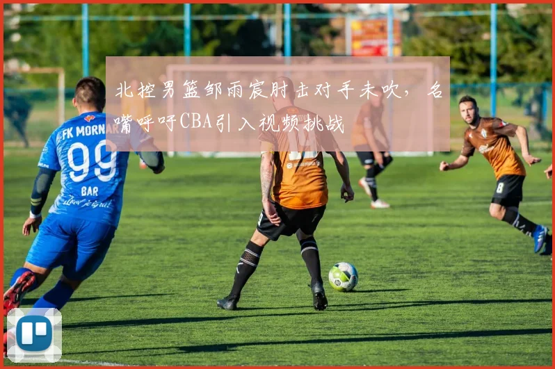 北控男篮邹雨宸肘击对手未吹，名嘴呼吁CBA引入视频挑战