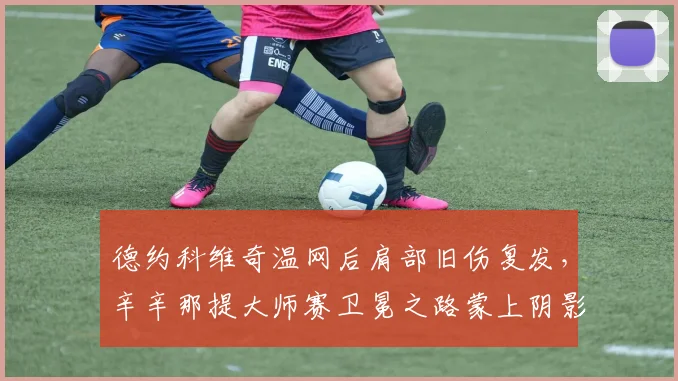 德约科维奇温网后肩部旧伤复发，辛辛那提大师赛卫冕之路蒙上阴影？