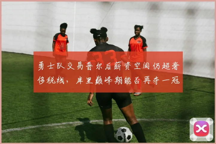 勇士队交易普尔后薪资空间仍超奢侈税线，库里巅峰期能否再夺一冠？