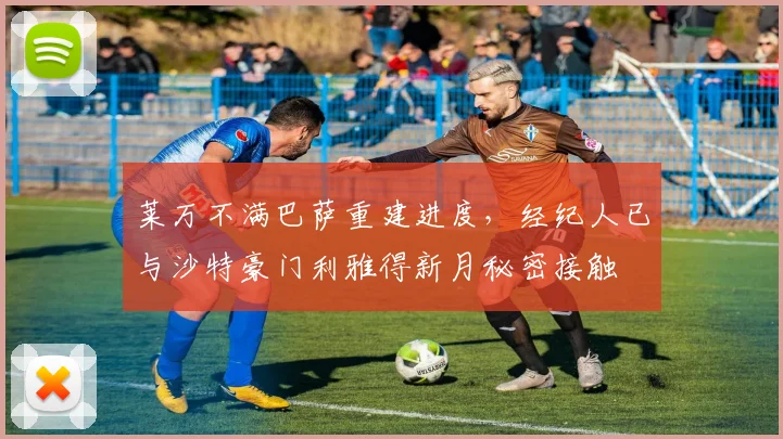 莱万不满巴萨重建进度，经纪人已与沙特豪门利雅得新月秘密接触