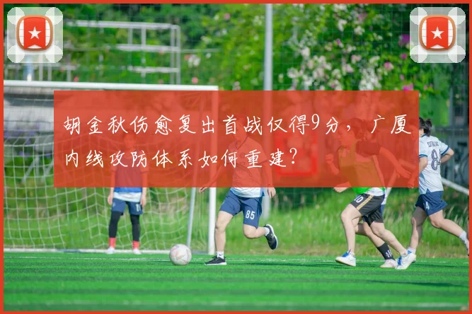 胡金秋伤愈复出首战仅得9分，广厦内线攻防体系如何重建？