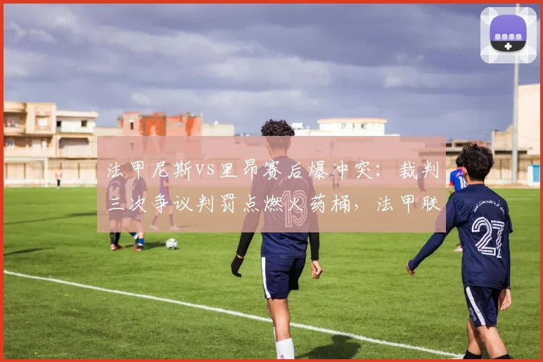 法甲尼斯vs里昂赛后爆冲突：裁判三次争议判罚点燃火药桶，法甲联盟拟紧急引入独立裁判监督__br_
