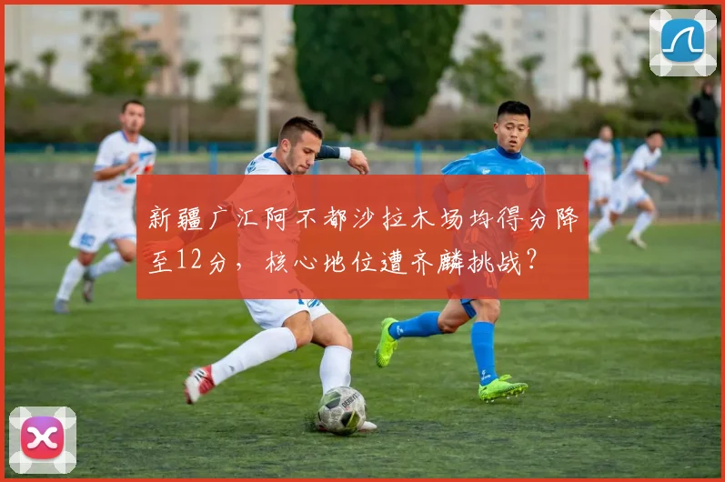 新疆广汇阿不都沙拉木场均得分降至12分，核心地位遭齐麟挑战？