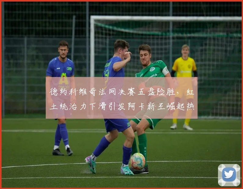 德约科维奇法网决赛五盘险胜，红土统治力下滑引发阿卡新王崛起热议