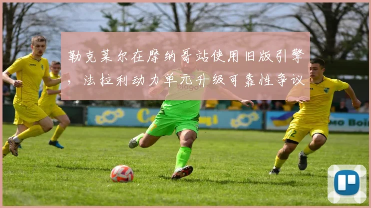 勒克莱尔在摩纳哥站使用旧版引擎，法拉利动力单元升级可靠性争议再起