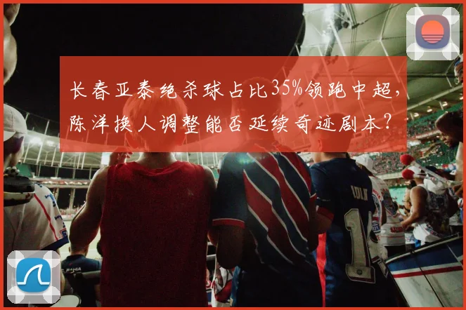 长春亚泰绝杀球占比35%领跑中超，陈洋换人调整能否延续奇迹剧本？